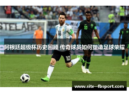 阿根廷超级杯历史回顾 传奇球员如何塑造足球荣耀