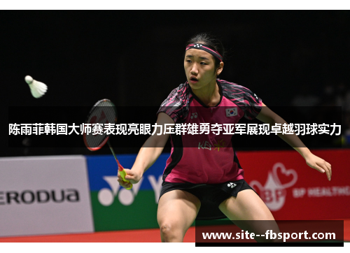 陈雨菲韩国大师赛表现亮眼力压群雄勇夺亚军展现卓越羽球实力