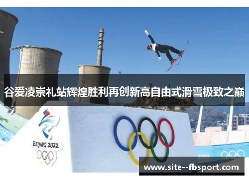 谷爱凌崇礼站辉煌胜利再创新高自由式滑雪极致之巅 谷爱凌崇礼站辉煌胜利再创新高自由式滑雪极致之巅