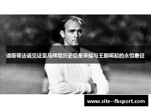 迪斯蒂法诺见证皇马辉煌历史巨星荣耀与王朝崛起的永恒象征
