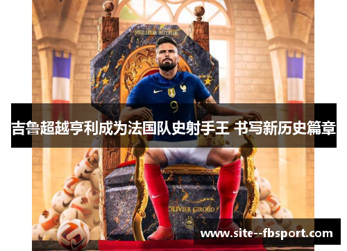 吉鲁超越亨利成为法国队史射手王 书写新历史篇章