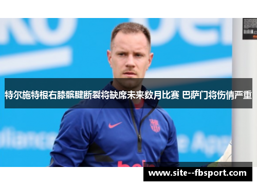 特尔施特根右膝髌腱断裂将缺席未来数月比赛 巴萨门将伤情严重 特尔施特根右膝髌腱断裂将缺席未来数月比赛 巴萨门将伤情严重
