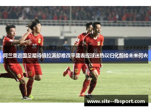 阿兰重返国足期待值拉满却难改平庸表现球迷热议归化前锋未来何去