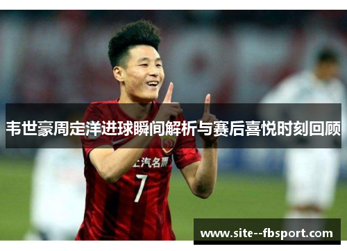 韦世豪周定洋进球瞬间解析与赛后喜悦时刻回顾