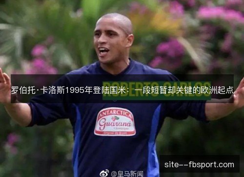 罗伯托·卡洛斯1995年登陆国米:一段短暂却关键的欧洲起点 罗伯托·卡洛斯1995年登陆国米:一段短暂却关键的欧洲起点